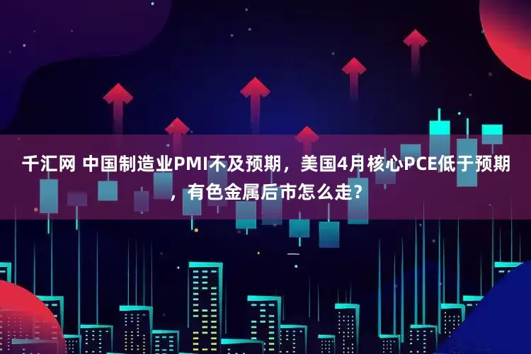 千汇网 中国制造业PMI不及预期，美国4月核心PCE低于预期，有色金属后市怎么走？