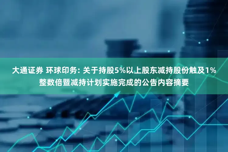 大通证券 环球印务: 关于持股5%以上股东减持股份触及1%整数倍暨减持计划实施完成的公告内容摘要