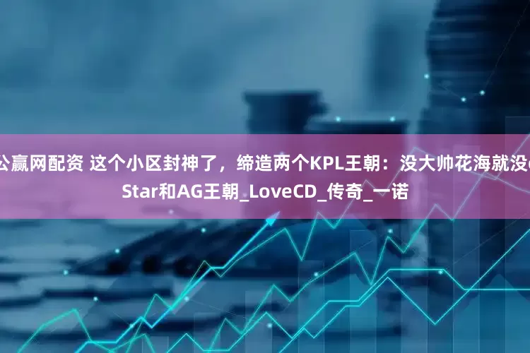 公赢网配资 这个小区封神了，缔造两个KPL王朝：没大帅花海就没eStar和AG王朝_LoveCD_传奇_一诺