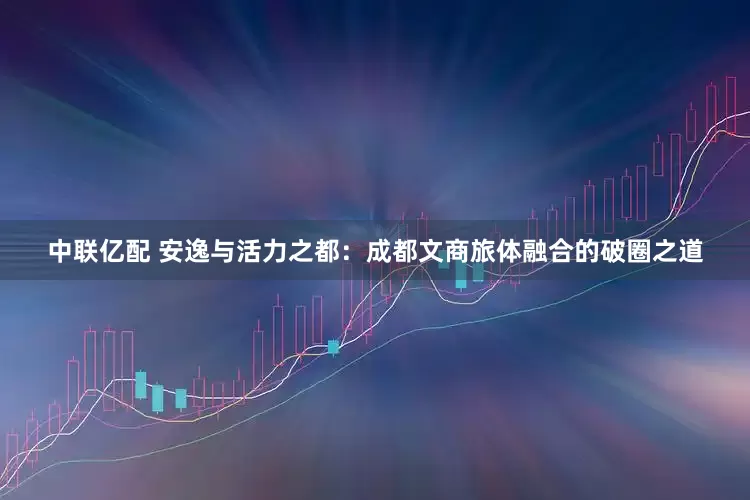 中联亿配 安逸与活力之都：成都文商旅体融合的破圈之道