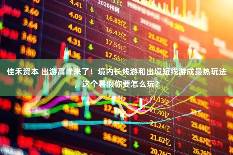 佳禾资本 出游高峰来了！境内长线游和出境短线游成最热玩法，这个暑假你要怎么玩？
