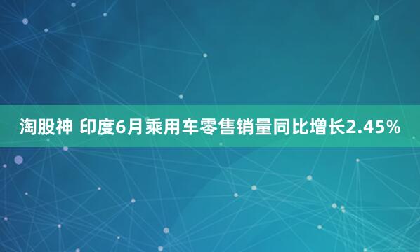 淘股神 印度6月乘用车零售销量同比增长2.45%