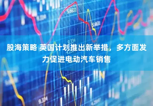 股海策略 英国计划推出新举措，多方面发力促进电动汽车销售