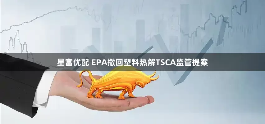 星富优配 EPA撤回塑料热解TSCA监管提案