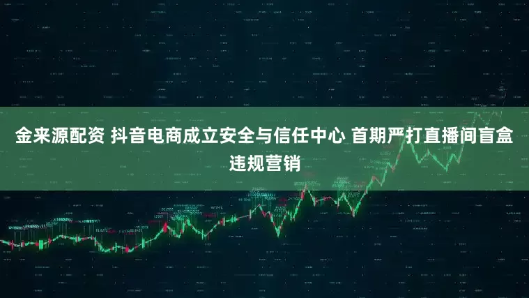 金来源配资 抖音电商成立安全与信任中心 首期严打直播间盲盒违规营销