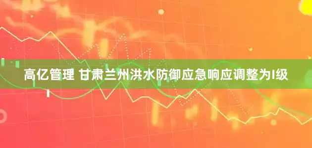 高亿管理 甘肃兰州洪水防御应急响应调整为I级