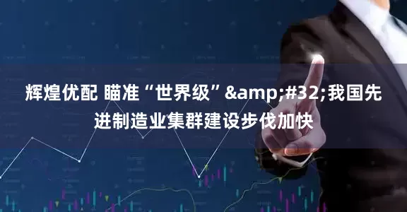 辉煌优配 瞄准“世界级”&#32;我国先进制造业集群建设步伐加快