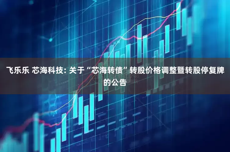 飞乐乐 芯海科技: 关于“芯海转债”转股价格调整暨转股停复牌的公告