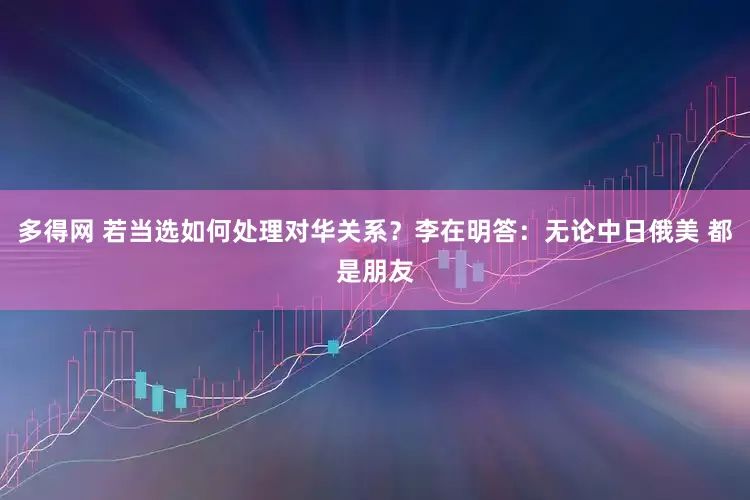 多得网 若当选如何处理对华关系？李在明答：无论中日俄美 都是朋友