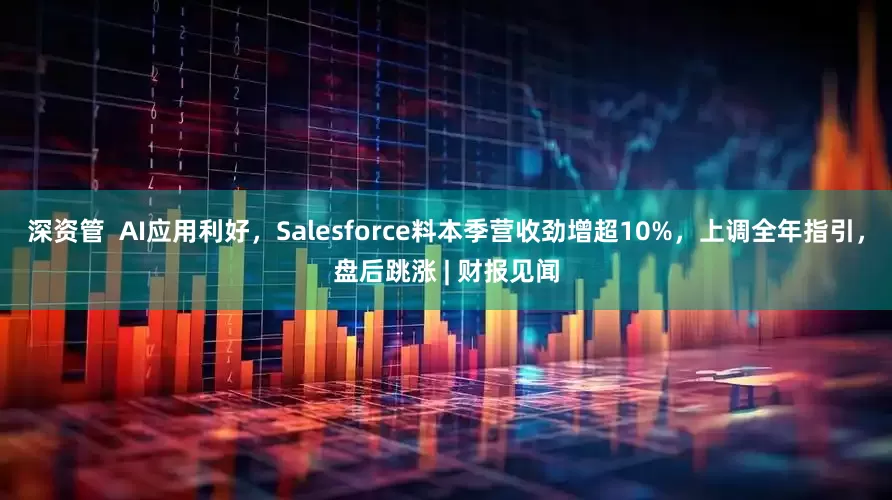 深资管  AI应用利好，Salesforce料本季营收劲增超10%，上调全年指引，盘后跳涨 | 财报见闻