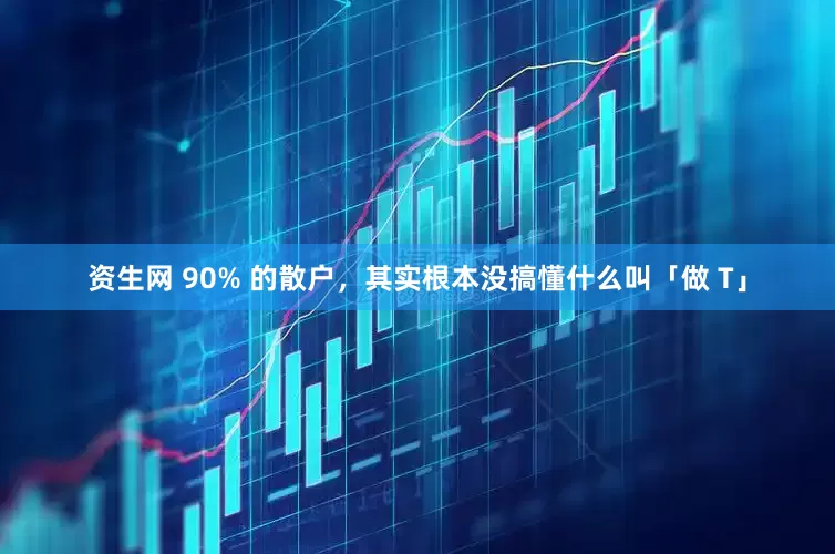 资生网 90% 的散户，其实根本没搞懂什么叫「做 T」