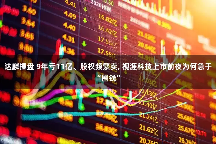 达麟操盘 9年亏11亿、股权频繁卖, 视涯科技上市前夜为何急于“圈钱”
