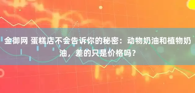 金御网 蛋糕店不会告诉你的秘密：动物奶油和植物奶油，差的只是价格吗？