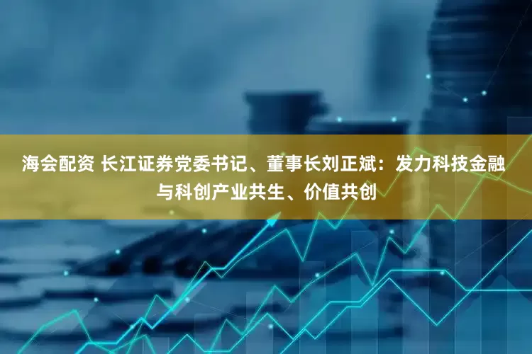 海会配资 长江证券党委书记、董事长刘正斌：发力科技金融 与科创产业共生、价值共创