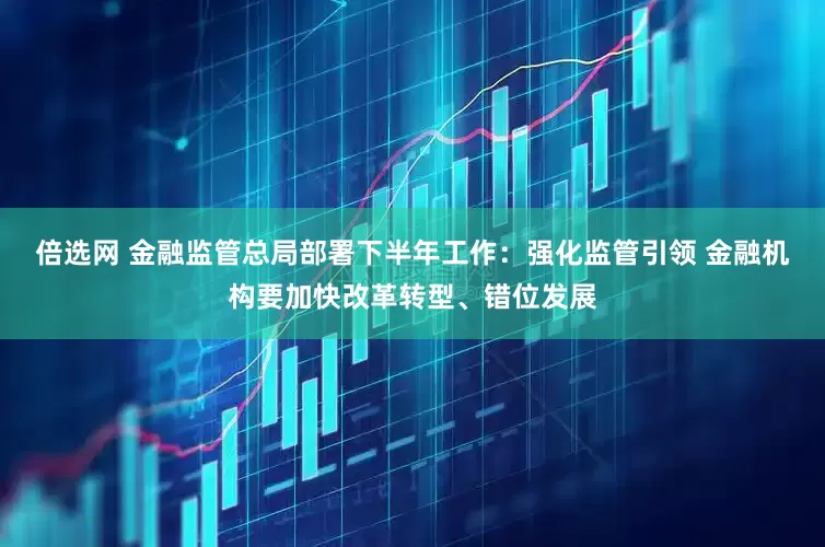 倍选网 金融监管总局部署下半年工作：强化监管引领 金融机构要加快改革转型、错位发展